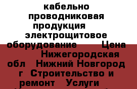 кабельно-проводниковая продукция;  - электрощитовое оборудование;    › Цена ­ 100 - Нижегородская обл., Нижний Новгород г. Строительство и ремонт » Услуги   . Нижегородская обл.,Нижний Новгород г.